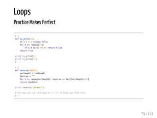 Loops
Practice Makes Perfect
#5
defis_prime(x):
ifx<2:returnFalse
forninrange(x-2):
ifx%(n+2)==0:returnFalse
returnTrue
printis_prime(9)
printis_prime(11)
#---
#6
defreverse(text):
varlength=len(text)
textrev=""
foriinrange(varlength):textrev+=text[varlength-1-i]
returntextrev
printreverse('abc@def')
#Youmaynotusereversedor[::-1]tohelpyouwiththis.
#---
75 / 121
 