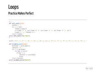 Loops
Practice Makes Perfect
#7
defanti_vowel(text):
rettext=""
forcintext:
clower=c.lower()
ifclower!='a'andclower!='e'andclower!='i'andclower!='o'and
clower!='u':rettext+=c
returnrettext
printanti_vowel("HeyYou!")
#---
score={"a":1,"c":3,"b":3,"e":1,"d":2,"g":2,"f":4,"i":1,"h":4,"k":5,"j":8,"m":3,"l"
defscrabble_score(word):
wordlower=word.lower()
retscore=0
forcinwordlower:
forkeyinscore:
ifkey==c:
retscore+=score[key]
break
returnretscore
printscrabble_score("Helix")
76 / 121
 