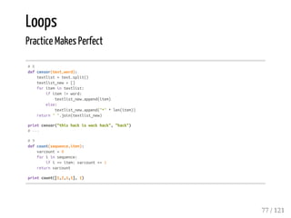Loops
Practice Makes Perfect
#8
defcensor(text,word):
textlist=text.split()
textlist_new=[]
foritemintextlist:
ifitem!=word:
textlist_new.append(item)
else:
textlist_new.append("*"*len(item))
return"".join(textlist_new)
printcensor("thishackiswackhack","hack")
#---
#9
defcount(sequence,item):
varcount=0
foriinsequence:
ifi==item:varcount+=1
returnvarcount
printcount([1,2,1,1],1)
77 / 121
 