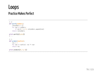 Loops
Practice Makes Perfect
#10
defpurify(numbers):
retnumbers=[]
fornuminnumbers:
ifnum%2==0:retnumbers.append(num)
returnretnumbers
printpurify([1,2,3])
#---
#11
defproduct(numlist):
res=1
fornuminnumlist:res*=num
returnres
printproduct([4,5,5])
78 / 121
 