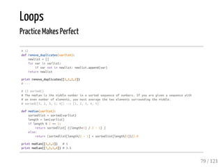 Loops
Practice Makes Perfect
#12
defremove_duplicates(varlist):
newlist=[]
forvarinvarlist:
ifvarnotinnewlist:newlist.append(var)
returnnewlist
printremove_duplicates([1,1,2,2])
#---
#13sorted()
#Themedianisthemiddlenumberinasortedsequenceofnumbers.Ifyouaregivenasequencewith
#anevennumberofelements,youmustaveragethetwoelementssurroundingthemiddle.
#sorted([5,2,3,1,4])-->[1,2,3,4,5]
defmedian(varlist):
sortedlist=sorted(varlist)
length=len(varlist)
iflength%2==1:
returnsortedlist[((length+1)/2-1)]
else:
return(sortedlist[length/2-1]+sortedlist[length/2])/2.0
printmedian([1,1,2]) #1
printmedian([7,3,1,4])#3.5
79 / 121
 
