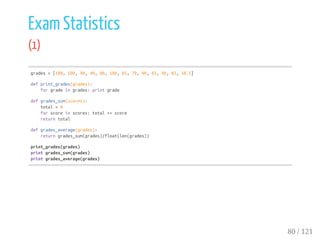 Exam Statistics
(1)
grades=[100,100,90,40,80,100,85,70,90,65,90,85,50.5]
defprint_grades(grades):
forgradeingrades:printgrade
defgrades_sum(scores):
total=0
forscoreinscores:total+=score
returntotal
defgrades_average(grades):
returngrades_sum(grades)/float(len(grades))
print_grades(grades)
printgrades_sum(grades)
printgrades_average(grades)
80 / 121
 