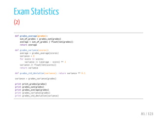 Exam Statistics
(2)
defgrades_average(grades):
sum_of_grades=grades_sum(grades)
average=sum_of_grades/float(len(grades))
returnaverage
defgrades_variance(scores):
average=grades_average(scores)
variance=0
forscoreinscores:
variance+=(average-score)**2
variance/=float(len(scores))
returnvariance
defgrades_std_deviation(variance):returnvariance**0.5
variance=grades_variance(grades)
printprint_grades(grades)
printgrades_sum(grades)
printgrades_average(grades)
printgrades_variance(grades)
printgrades_std_deviation(variance)
81 / 121
 