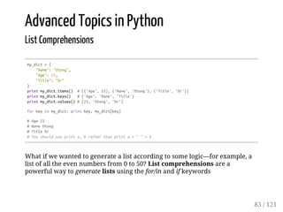 Advanced Topics in Python
List Comprehensions
my_dict={
"Name":"Otong",
"Age":23,
"Title":"Dr"
}
printmy_dict.items() #[('Age',23),('Name','Otong'),('Title','Dr')]
printmy_dict.keys() #['Age','Name','Title']
printmy_dict.values()#[23,'Otong','Dr']
forkeyinmy_dict:printkey,my_dict[key]
#Age23
#NameOtong
#TitleDr
#Youshoulduseprinta,bratherthanprinta+""+b
What if we wanted to generate a list according to some logic—for example, a
list of all the even numbers from 0 to 50? List comprehensions are a
powerful way to generate lists using the for/in and if keywords
83 / 121
 