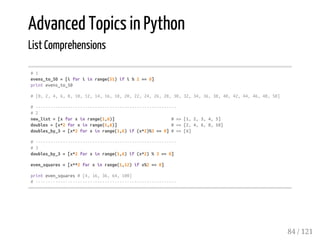 Advanced Topics in Python
List Comprehensions
#1
evens_to_50=[iforiinrange(51)ifi%2==0]
printevens_to_50
#[0,2,4,6,8,10,12,14,16,18,20,22,24,26,28,30,32,34,36,38,40,42,44,46,48,50]
#---------------------------------------------------------
#2
new_list=[xforxinrange(1,6)] #=>[1,2,3,4,5]
doubles=[x*2forxinrange(1,6)] #=>[2,4,6,8,10]
doubles_by_3=[x*2forxinrange(1,6)if(x*2)%3==0]#=>[6]
#---------------------------------------------------------
#3
doubles_by_3=[x*2forxinrange(1,6)if(x*2)%3==0]
even_squares=[x**2forxinrange(1,12)ifx%2==0]
printeven_squares#[4,16,36,64,100]
#---------------------------------------------------------
84 / 121
 
