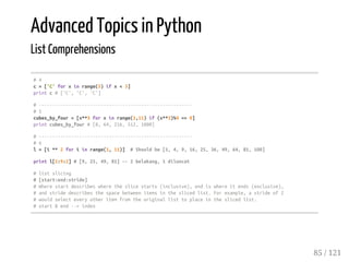 Advanced Topics in Python
List Comprehensions
#4
c=['C'forxinrange(5)ifx<3]
printc#['C','C','C']
#---------------------------------------------------------
#5
cubes_by_four=[x**3forxinrange(1,11)if(x**3)%4==0]
printcubes_by_four#[8,64,216,512,1000]
#---------------------------------------------------------
#6
l=[i**2foriinrange(1,11)] #Shouldbe[1,4,9,16,25,36,49,64,81,100]
printl[2:9:2]#[9,25,49,81]--2belakang,1diloncat
#listslicing
#[start:end:stride]
#Wherestartdescribeswheretheslicestarts(inclusive),endiswhereitends(exclusive),
#andstridedescribesthespacebetweenitemsintheslicedlist.Forexample,astrideof2
#wouldselecteveryotheritemfromtheoriginallisttoplaceintheslicedlist.
#start&end-->index
85 / 121
 