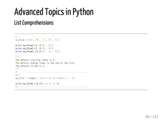 Advanced Topics in Python
List Comprehensions
#7
to_five=['A','B','C','D','E']
printto_five[3:] #['D','E']
printto_five[:2] #['A','B']
printto_five[::2]#['A','C','E']
"""
Thedefaultstartingindexis0.
Thedefaultendingindexistheendofthelist.
Thedefaultstrideis1.
"""
#---------------------------------------------------------
#8
my_list=range(1,11)#Listofnumbers1-10
printmy_list[::2]#[1,3,5,7,9]
#---------------------------------------------------------
86 / 121
 
