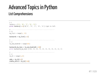 Advanced Topics in Python
List Comprehensions
#9
letters=['A','B','C','D','E']
printletters[::-1]#['E','D','C','B','A']righttoleft
#---------------------------------------------------------
#10
my_list=range(1,11)
backwards=my_list[::-1]
#---------------------------------------------------------
#11
to_one_hundred=range(101)
backwards_by_tens=to_one_hundred[::-10]
printbackwards_by_tens#[100,90,80,70,60,50,40,30,20,10,0]
#---------------------------------------------------------
#12
to_21=range(1,22)
odds=to_21[::2]
middle_third=to_21[7:14]
87 / 121
 