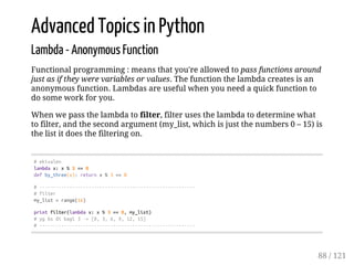 Advanced Topics in Python
Lambda - Anonymous Function
Functional programming : means that you're allowed to pass functions around
just as if they were variables or values. The function the lambda creates is an
anonymous function. Lambdas are useful when you need a quick function to
do some work for you.
When we pass the lambda to filter, filter uses the lambda to determine what
to filter, and the second argument (my_list, which is just the numbers 0 – 15) is
the list it does the filtering on.
#ekivalen
lambdax:x%3==0
defby_three(x):returnx%3==0
#---------------------------------------------------------
#filter
my_list=range(16)
printfilter(lambdax:x%3==0,my_list)
#ygbsdibagi3->[0,3,6,9,12,15]
#---------------------------------------------------------
88 / 121
 