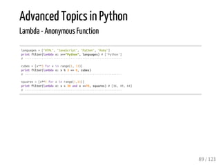 Advanced Topics in Python
Lambda - Anonymous Function
languages=["HTML","JavaScript","Python","Ruby"]
printfilter(lambdax:x=="Python",languages)#['Python']
#---------------------------------------------------------
cubes=[x**3forxinrange(1,11)]
printfilter(lambdax:x%3==0,cubes)
#---------------------------------------------------------
squares=[x**2forxinrange(1,11)]
printfilter(lambdax:x>30andx<=70,squares)#[36,49,64]
#---------------------------------------------------------
89 / 121
 