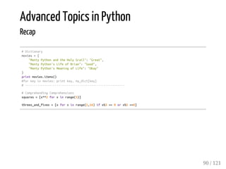 Advanced Topics in Python
Recap
#Dictionary
movies={
"MontyPythonandtheHolyGrail":"Great",
"MontyPython'sLifeofBrian":"Good",
"MontyPython'sMeaningofLife":"Okay"
}
printmovies.items()
#forkeyinmovies:printkey,my_dict[key]
#---------------------------------------------------------
#ComprehendingComprehensions
squares=[x**2forxinrange(5)]
threes_and_fives=[xforxinrange(1,16)ifx%3==0orx%5==0]
90 / 121
 