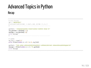 Advanced Topics in Python
Recap
#ListSlicing
str="ABCDEFGHIJ"
#str[start:end:stride]->start,end,stride=1,6,2
#---------------------------------------------------------
garbled="!XeXgXaXsXsXeXmXXtXeXrXcXeXsXXeXhXtXXmXaXXI"
rev_garbled=garbled[::-1]
message=rev_garbled[::2]
printmessage
#---------------------------------------------------------
#Lambda
my_list=range(16)
printfilter(lambdax:x%3==0,my_list)
garbled="IXXXaXXmXaXXXnXoXXXXXtXhXeXXXXrXsXXXXeXcXXXrXeXtmXXeXsXXXsXaXXXXXXgXeX!XX"
message=filter(lambdax:x!='X',garbled)
printmessage
91 / 121
 