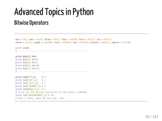 Advanced Topics in Python
Bitwise Operators
one=0b1;two=0b10;three=0b11;four=0b100;five=0b101;six=0b110;
seven=0b111;eight=0b1000;nine=0b1001;ten=0b1010;eleven=0b1011;twelve=0b1100
printeight
#---------------------------------------------------------
printbin(1)#0b1
printbin(2)#0b10
printbin(3)#0b11
printbin(4)#0b100
printbin(5)#0b101
#---------------------------------------------------------
printint("1",2) #1
printint("10",2) #2
printint("111",2) #7
printint("0b100",2)#4
printint(bin(5),2) #5
#Printoutthedecimalequivalentofthebinary11001001.
printint("0b11001001",2)#201
#base2semua,pakei0bataugak,sama
93 / 121
 