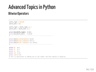 Advanced Topics in Python
Bitwise Operators
shift_right=0b1100
shift_left=0b1
shift_right=shift_right>>2
shift_left=shift_left<<2
printbin(shift_right) #0b11
printbin(shift_left) #0b100
#---------------------------------------------------------
printbin(0b1110&0b101)#0b100
printbin(0b1110|0b101)#0b1111
printbin(0b1110^0b101)#xor0b1011
#---------------------------------------------------------
print~1 #-2
print~2 #-3
print~3 #-4
print~42 #-43
print~123#-124
#thisisequivalenttoaddingonetothenumberandthenmakingitnegative.
94 / 121
 