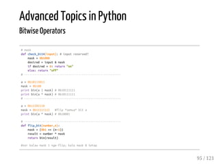 Advanced Topics in Python
Bitwise Operators
#mask
defcheck_bit4(input):#inputreserved?
mask=0b1000
desired=input&mask
ifdesired>0:return"on"
else:return"off"
#---------------------------------------------------------
a=0b10111011
mask=0b100
printbin(a|mask)#0b10111111
printbin(a^mask)#0b10111111
#---------------------------------------------------------
a=0b11101110
mask=0b11111111 #flip*semua*bita
printbin(a^mask)#0b10001
#---------------------------------------------------------
defflip_bit(number,n):
mask=(0b1<<(n-1))
result=number^mask
returnbin(result)
#xorkalaumask1nge-flip;kalomask0tetap
95 / 121
 