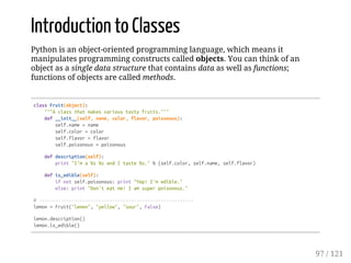 Introduction to Classes
Python is an object-oriented programming language, which means it
manipulates programming constructs called objects. You can think of an
object as a single data structure that contains data as well as functions;
functions of objects are called methods.
classFruit(object):
"""Aclassthatmakesvarioustastyfruits."""
def__init__(self,name,color,flavor,poisonous):
self.name=name
self.color=color
self.flavor=flavor
self.poisonous=poisonous
defdescription(self):
print"I'ma%s%sandItaste%s."%(self.color,self.name,self.flavor)
defis_edible(self):
ifnotself.poisonous:print"Yep!I'medible."
else:print"Don'teatme!Iamsuperpoisonous."
#---------------------------------------------------------
lemon=Fruit("lemon","yellow","sour",False)
lemon.description()
lemon.is_edible()
97 / 121
 