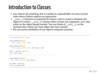 Introduction to Classes
passdoesn't do anything, but it's useful as a placeholder in areas of your
code where Python expects an expression
__init__()function is required for classes, and it's used to initialize the
objects it creates. __init__()always takes at least one argument, self, that
refers to the object being created. You can think of __init__()as the
function that "boots up" each object the class creates.
We can access attributes of our objects using dot notation
classAnimal(object):pass
classAnimal(object):
def__init__(self):pass
classAnimal(object):
def__init__(self,name):self.name=name
zebra=Animal("Jeffrey")
printzebra.name
#---------------------------------------------------------
classSquare(object):
def__init__(self):self.sides=4
my_shape=Square()
printmy_shape.sides
98 / 121
 