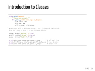 Introduction to Classes
classAnimal(object):
"""Makescuteanimals."""
def__init__(self,name,age,is_hungry):
self.name=name
self.age=age
self.is_hungry=is_hungry
#Notethatselfisonlyusedinthe__init__()function*definition*;
#wedon'tneedtopassittoourinstanceobjects.
zebra=Animal("Jeffrey",2,True)
giraffe=Animal("Bruce",1,False)
panda=Animal("Chad",7,True)
printzebra.name,zebra.age,zebra.is_hungry #Jeffrey2True
printgiraffe.name,giraffe.age,giraffe.is_hungry #Bruce1False
printpanda.name,panda.age,panda.is_hungry #Chad7True
99 / 121
 