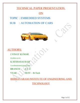 TECHNICAL PAPER PRESENTATION
ON
TOPIC : EMBEDDED SYSTEMS
SUB : AUTOMATION OF CARS
AUTHORS:
J.VINAY KUMAR
@yahoo.co.in
K.SESHASAI RAM
k.seshasairam@gmail.com
BRANCH : E.C.E
YEAR : III/IV – B-Tech
BHIMAVARAM INSTITUTE OF ENGINEERING AND
TECHNOLOGY
Page 1 of 12
 