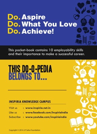 Aspire
What You Love
Achieve!
This Do-o-pedia
belongs to...
This pocket-book contains 10 employability skills
and their importance to make a successful career.
Like us
Subscribe
Visit us
: www.facebook.com/InspiriaIndia
: www.youtube.com/inspiriaindia
: www.inspiria.net.in
INSPIRIA KNOWLEDGE CAMPUS
Copyright © 2014 J.P. Sahu Foundation
 