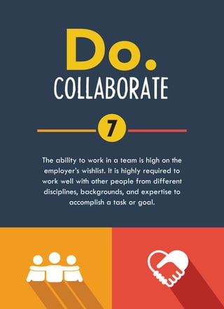 COLLABORATE
The ability to work in a team is high on the
employer’s wishlist. It is highly required to
work well with other people from different
disciplines, backgrounds, and expertise to
accomplish a task or goal.
7
 