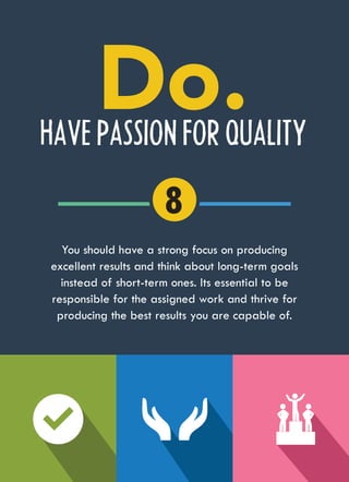 HAVE PASSION FOR QUALITY
You should have a strong focus on producing
excellent results and think about long-term goals
instead of short-term ones. Its essential to be
responsible for the assigned work and thrive for
producing the best results you are capable of.
8
 
