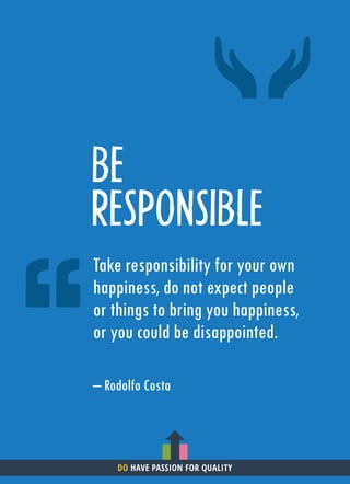 BE
RESPONSIBLE
Take responsibility for your own
happiness, do not expect people
or things to bring you happiness,
or you could be disappointed.
– Rodolfo Costa
DO HAVE PASSION FOR QUALITY
 