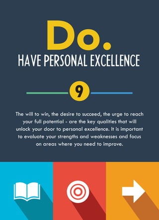 HAVE PERSONAL EXCELLENCE
The will to win, the desire to succeed, the urge to reach
your full potential - are the key qualities that will
unlock your door to personal excellence. It is important
to evaluate your strengths and weaknesses and focus
on areas where you need to improve.
9
 
