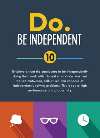BE INDEPENDENT
Employers want the employees to be independently
doing their work with minimal supervision. You must
be self-motivated, self-driven and capable of
independently solving problems. This leads to high
performance and productivity.
10
 