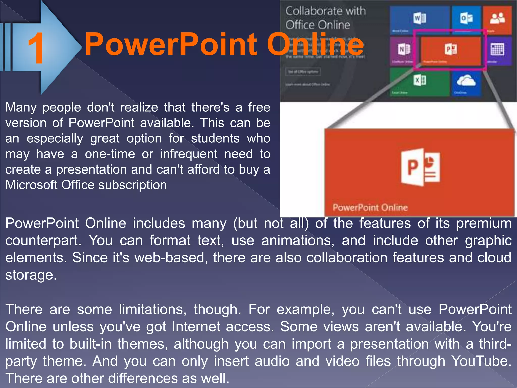 PowerPoint Online1
Many people don't realize that there's a free
version of PowerPoint available. This can be
an especially great option for students who
may have a one-time or infrequent need to
create a presentation and can't afford to buy a
Microsoft Office subscription
PowerPoint Online includes many (but not all) of the features of its premium
counterpart. You can format text, use animations, and include other graphic
elements. Since it's web-based, there are also collaboration features and cloud
storage.
There are some limitations, though. For example, you can't use PowerPoint
Online unless you've got Internet access. Some views aren't available. You're
limited to built-in themes, although you can import a presentation with a third-
party theme. And you can only insert audio and video files through YouTube.
There are other differences as well.
 