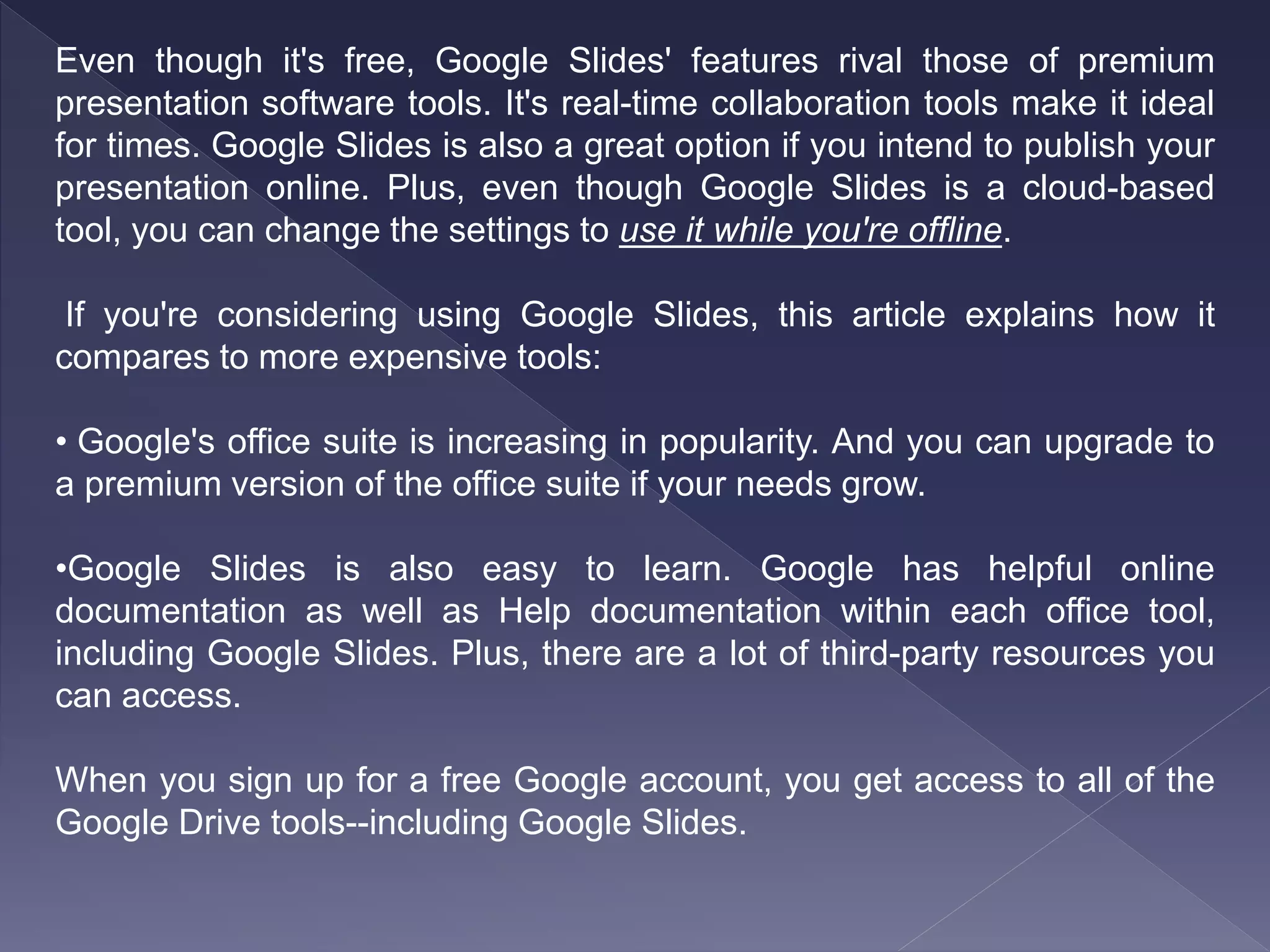 Even though it's free, Google Slides' features rival those of premium
presentation software tools. It's real-time collaboration tools make it ideal
for times. Google Slides is also a great option if you intend to publish your
presentation online. Plus, even though Google Slides is a cloud-based
tool, you can change the settings to use it while you're offline.
If you're considering using Google Slides, this article explains how it
compares to more expensive tools:
• Google's office suite is increasing in popularity. And you can upgrade to
a premium version of the office suite if your needs grow.
•Google Slides is also easy to learn. Google has helpful online
documentation as well as Help documentation within each office tool,
including Google Slides. Plus, there are a lot of third-party resources you
can access.
When you sign up for a free Google account, you get access to all of the
Google Drive tools--including Google Slides.
 