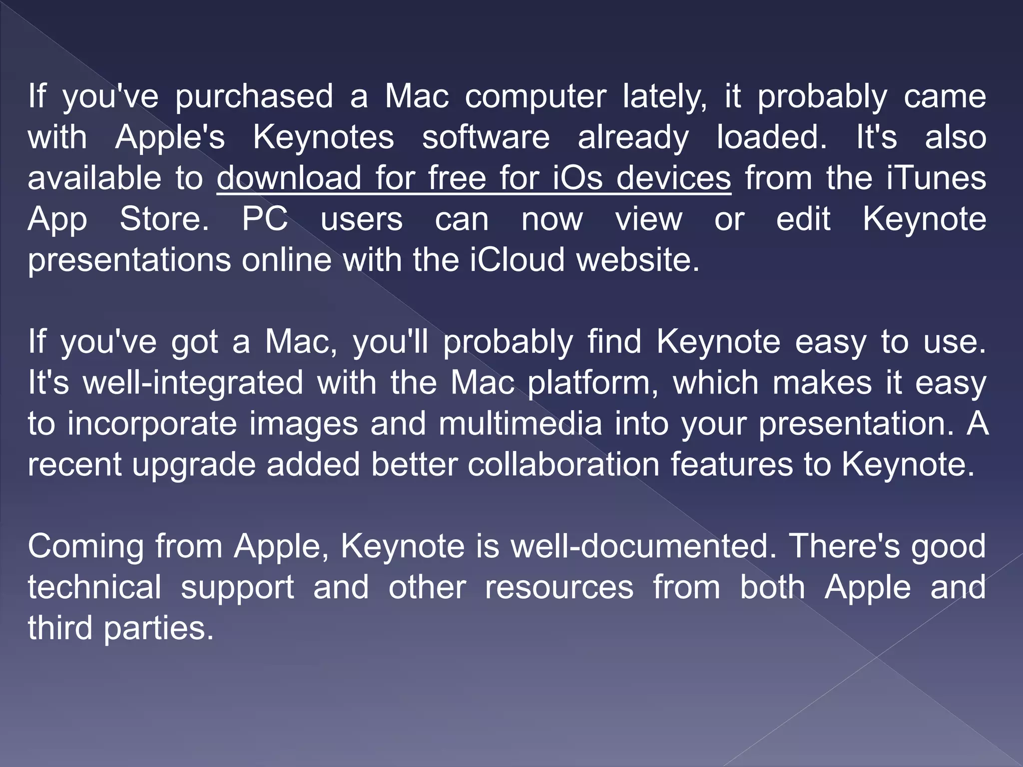 If you've purchased a Mac computer lately, it probably came
with Apple's Keynotes software already loaded. It's also
available to download for free for iOs devices from the iTunes
App Store. PC users can now view or edit Keynote
presentations online with the iCloud website.
If you've got a Mac, you'll probably find Keynote easy to use.
It's well-integrated with the Mac platform, which makes it easy
to incorporate images and multimedia into your presentation. A
recent upgrade added better collaboration features to Keynote.
Coming from Apple, Keynote is well-documented. There's good
technical support and other resources from both Apple and
third parties.
 