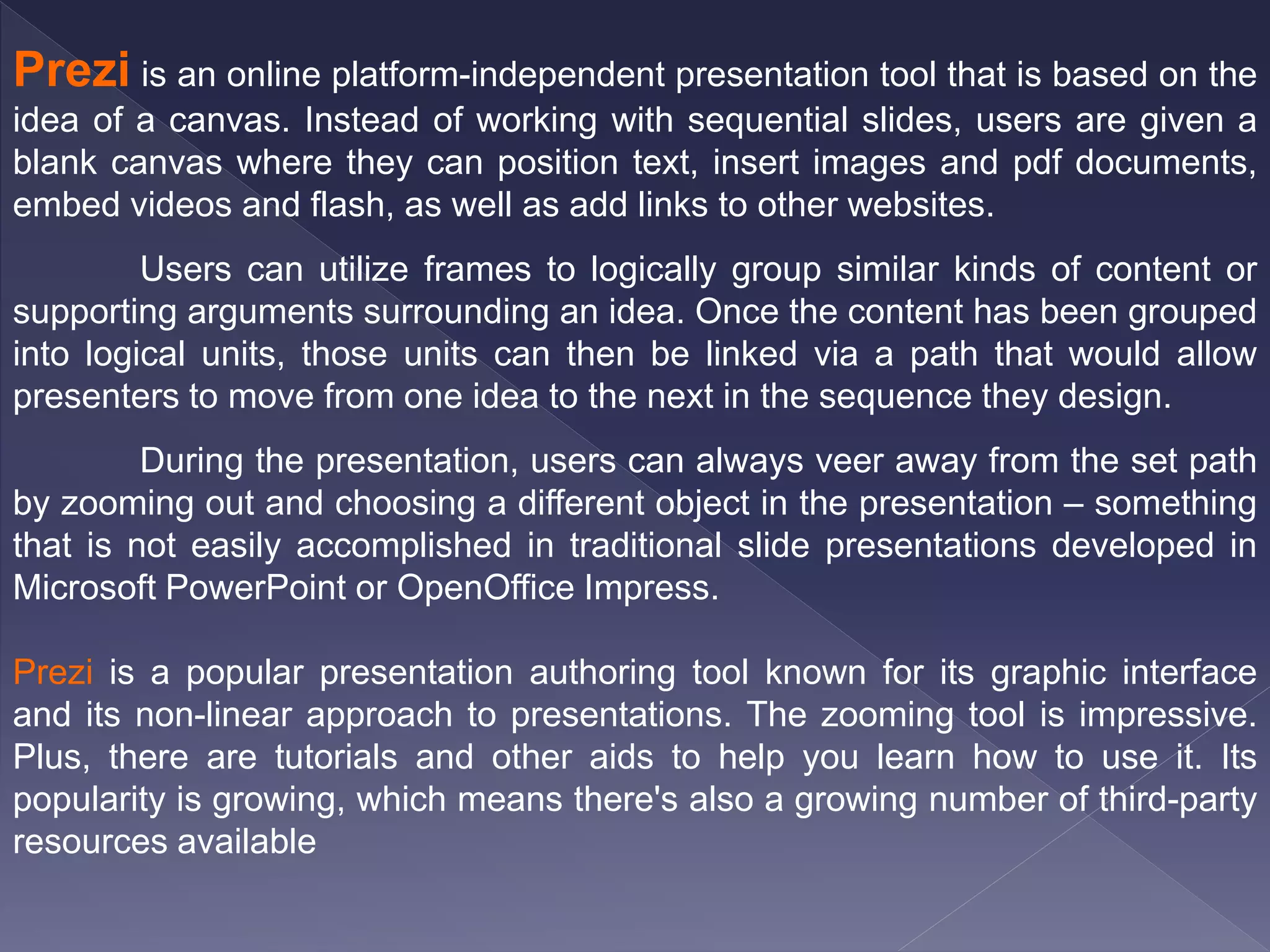 Prezi is an online platform-independent presentation tool that is based on the
idea of a canvas. Instead of working with sequential slides, users are given a
blank canvas where they can position text, insert images and pdf documents,
embed videos and flash, as well as add links to other websites.
Users can utilize frames to logically group similar kinds of content or
supporting arguments surrounding an idea. Once the content has been grouped
into logical units, those units can then be linked via a path that would allow
presenters to move from one idea to the next in the sequence they design.
During the presentation, users can always veer away from the set path
by zooming out and choosing a different object in the presentation – something
that is not easily accomplished in traditional slide presentations developed in
Microsoft PowerPoint or OpenOffice Impress.
Prezi is a popular presentation authoring tool known for its graphic interface
and its non-linear approach to presentations. The zooming tool is impressive.
Plus, there are tutorials and other aids to help you learn how to use it. Its
popularity is growing, which means there's also a growing number of third-party
resources available
 