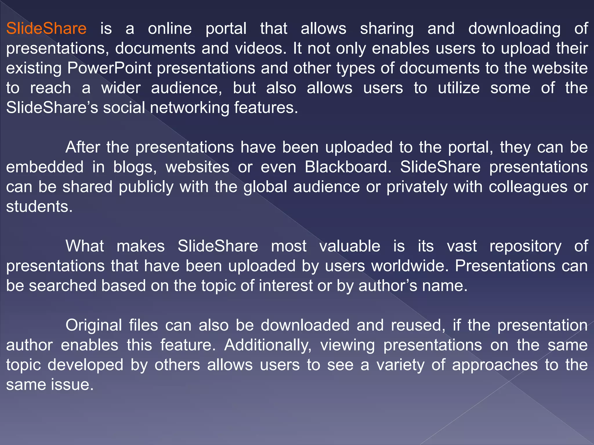 SlideShare is a online portal that allows sharing and downloading of
presentations, documents and videos. It not only enables users to upload their
existing PowerPoint presentations and other types of documents to the website
to reach a wider audience, but also allows users to utilize some of the
SlideShare’s social networking features.
After the presentations have been uploaded to the portal, they can be
embedded in blogs, websites or even Blackboard. SlideShare presentations
can be shared publicly with the global audience or privately with colleagues or
students.
What makes SlideShare most valuable is its vast repository of
presentations that have been uploaded by users worldwide. Presentations can
be searched based on the topic of interest or by author’s name.
Original files can also be downloaded and reused, if the presentation
author enables this feature. Additionally, viewing presentations on the same
topic developed by others allows users to see a variety of approaches to the
same issue.
 