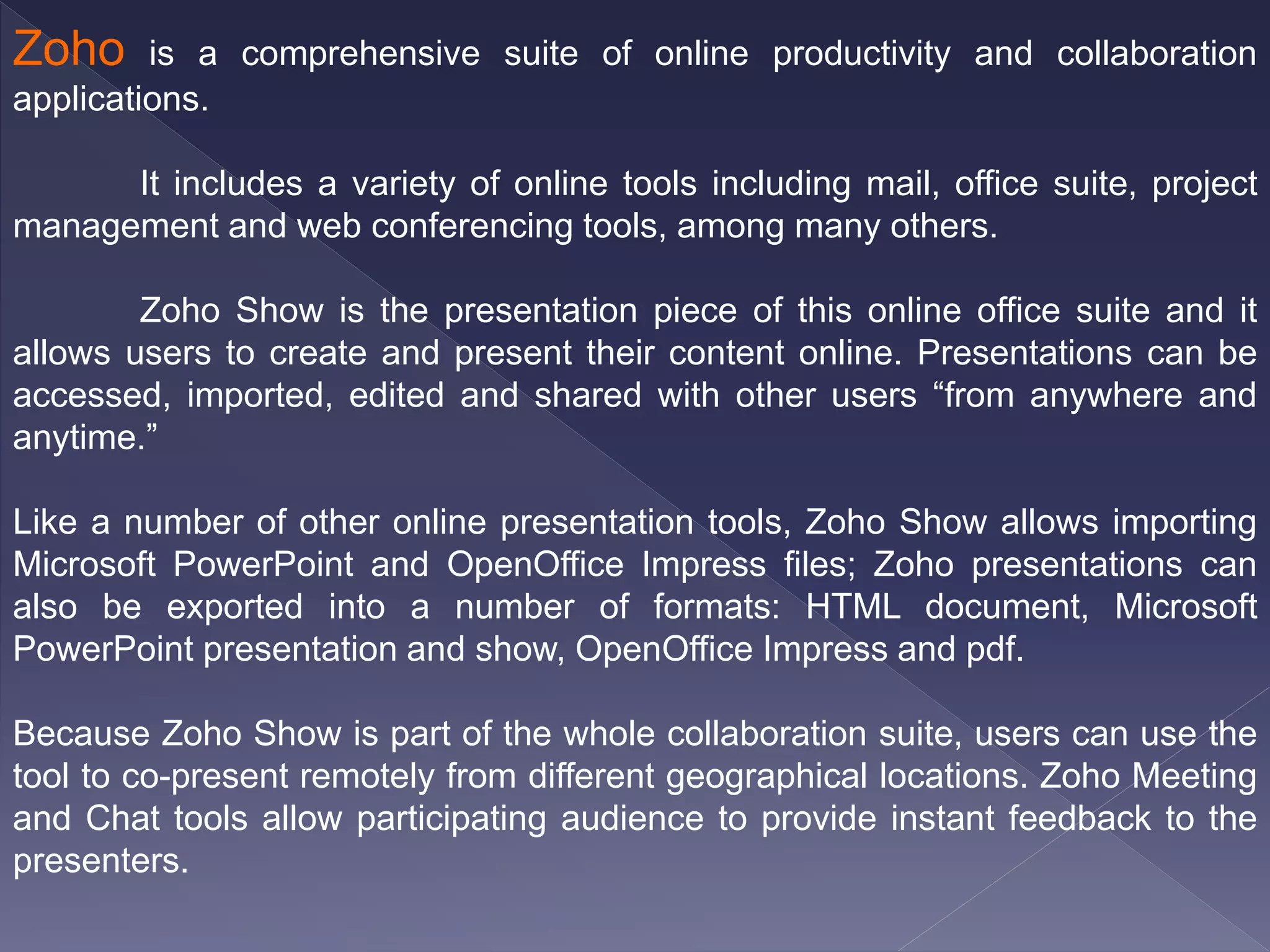 Zoho is a comprehensive suite of online productivity and collaboration
applications.
It includes a variety of online tools including mail, office suite, project
management and web conferencing tools, among many others.
Zoho Show is the presentation piece of this online office suite and it
allows users to create and present their content online. Presentations can be
accessed, imported, edited and shared with other users “from anywhere and
anytime.”
Like a number of other online presentation tools, Zoho Show allows importing
Microsoft PowerPoint and OpenOffice Impress files; Zoho presentations can
also be exported into a number of formats: HTML document, Microsoft
PowerPoint presentation and show, OpenOffice Impress and pdf.
Because Zoho Show is part of the whole collaboration suite, users can use the
tool to co-present remotely from different geographical locations. Zoho Meeting
and Chat tools allow participating audience to provide instant feedback to the
presenters.
 