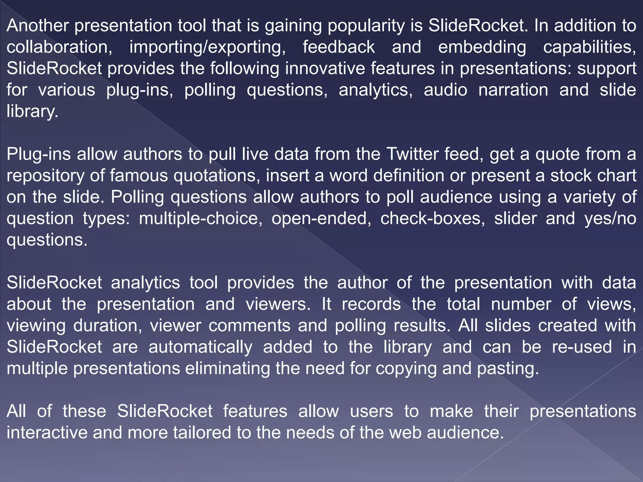 Another presentation tool that is gaining popularity is SlideRocket. In addition to
collaboration, importing/exporting, feedback and embedding capabilities,
SlideRocket provides the following innovative features in presentations: support
for various plug-ins, polling questions, analytics, audio narration and slide
library.
Plug-ins allow authors to pull live data from the Twitter feed, get a quote from a
repository of famous quotations, insert a word definition or present a stock chart
on the slide. Polling questions allow authors to poll audience using a variety of
question types: multiple-choice, open-ended, check-boxes, slider and yes/no
questions.
SlideRocket analytics tool provides the author of the presentation with data
about the presentation and viewers. It records the total number of views,
viewing duration, viewer comments and polling results. All slides created with
SlideRocket are automatically added to the library and can be re-used in
multiple presentations eliminating the need for copying and pasting.
All of these SlideRocket features allow users to make their presentations
interactive and more tailored to the needs of the web audience.
 