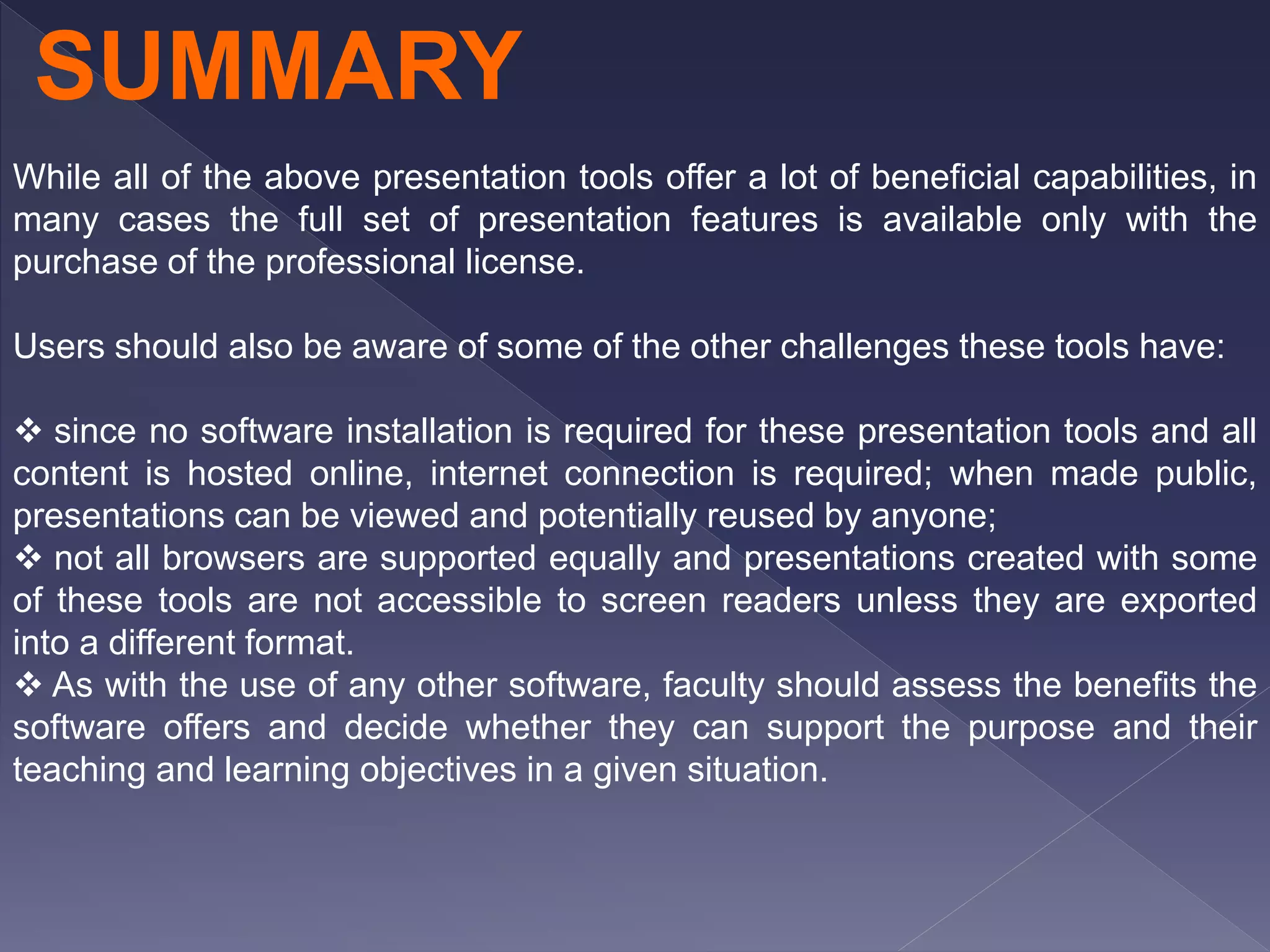 While all of the above presentation tools offer a lot of beneficial capabilities, in
many cases the full set of presentation features is available only with the
purchase of the professional license.
Users should also be aware of some of the other challenges these tools have:
 since no software installation is required for these presentation tools and all
content is hosted online, internet connection is required; when made public,
presentations can be viewed and potentially reused by anyone;
 not all browsers are supported equally and presentations created with some
of these tools are not accessible to screen readers unless they are exported
into a different format.
 As with the use of any other software, faculty should assess the benefits the
software offers and decide whether they can support the purpose and their
teaching and learning objectives in a given situation.
SUMMARY
 