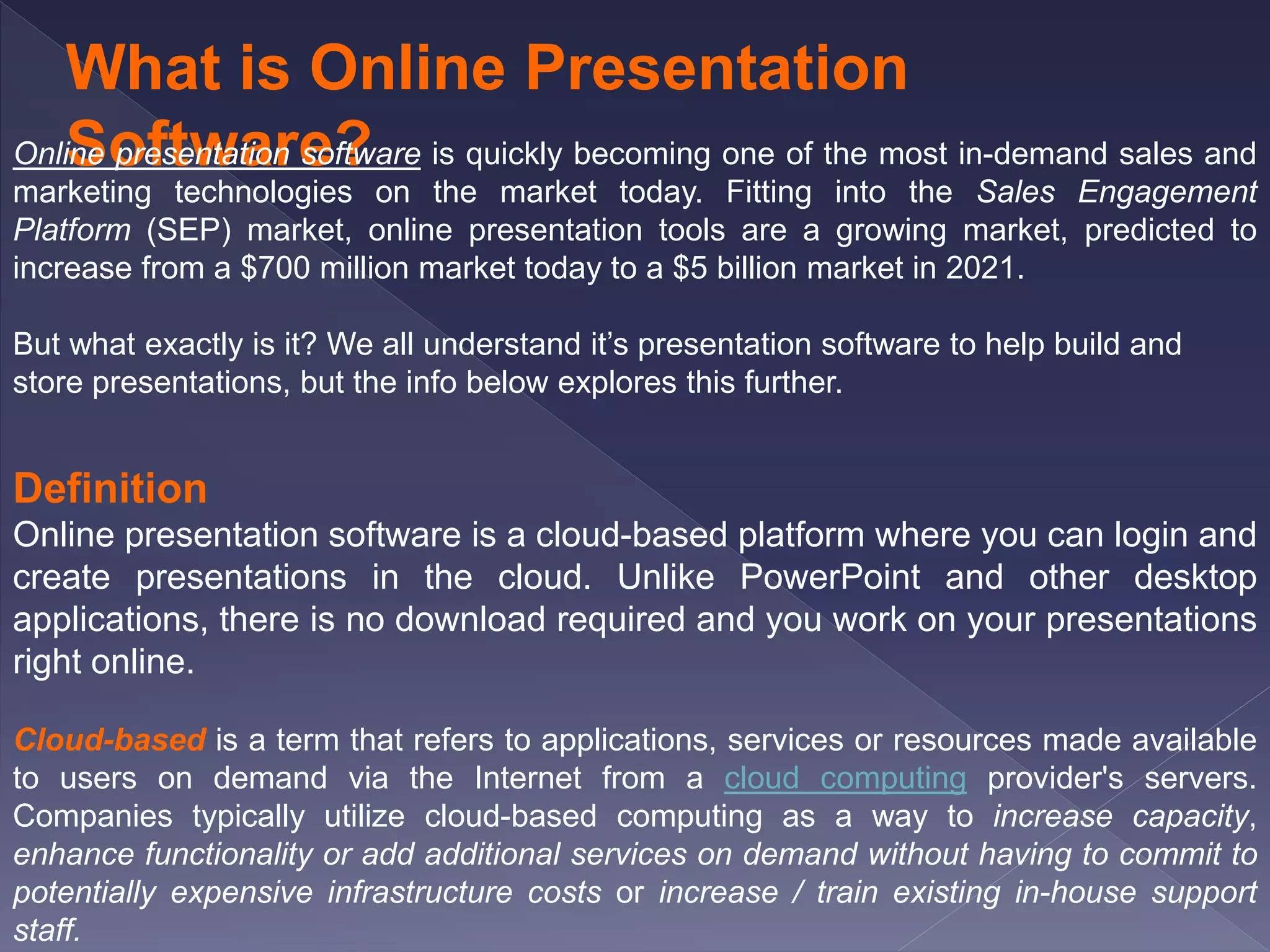 What is Online Presentation
Software?Online presentation software is quickly becoming one of the most in-demand sales and
marketing technologies on the market today. Fitting into the Sales Engagement
Platform (SEP) market, online presentation tools are a growing market, predicted to
increase from a $700 million market today to a $5 billion market in 2021.
But what exactly is it? We all understand it’s presentation software to help build and
store presentations, but the info below explores this further.
Definition
Online presentation software is a cloud-based platform where you can login and
create presentations in the cloud. Unlike PowerPoint and other desktop
applications, there is no download required and you work on your presentations
right online.
Cloud-based is a term that refers to applications, services or resources made available
to users on demand via the Internet from a cloud computing provider's servers.
Companies typically utilize cloud-based computing as a way to increase capacity,
enhance functionality or add additional services on demand without having to commit to
potentially expensive infrastructure costs or increase / train existing in-house support
staff.
 