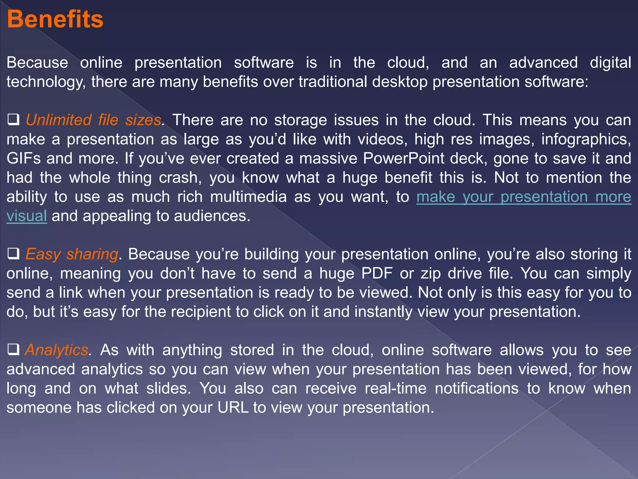 Benefits
Because online presentation software is in the cloud, and an advanced digital
technology, there are many benefits over traditional desktop presentation software:
 Unlimited file sizes. There are no storage issues in the cloud. This means you can
make a presentation as large as you’d like with videos, high res images, infographics,
GIFs and more. If you’ve ever created a massive PowerPoint deck, gone to save it and
had the whole thing crash, you know what a huge benefit this is. Not to mention the
ability to use as much rich multimedia as you want, to make your presentation more
visual and appealing to audiences.
 Easy sharing. Because you’re building your presentation online, you’re also storing it
online, meaning you don’t have to send a huge PDF or zip drive file. You can simply
send a link when your presentation is ready to be viewed. Not only is this easy for you to
do, but it’s easy for the recipient to click on it and instantly view your presentation.
 Analytics. As with anything stored in the cloud, online software allows you to see
advanced analytics so you can view when your presentation has been viewed, for how
long and on what slides. You also can receive real-time notifications to know when
someone has clicked on your URL to view your presentation.
 