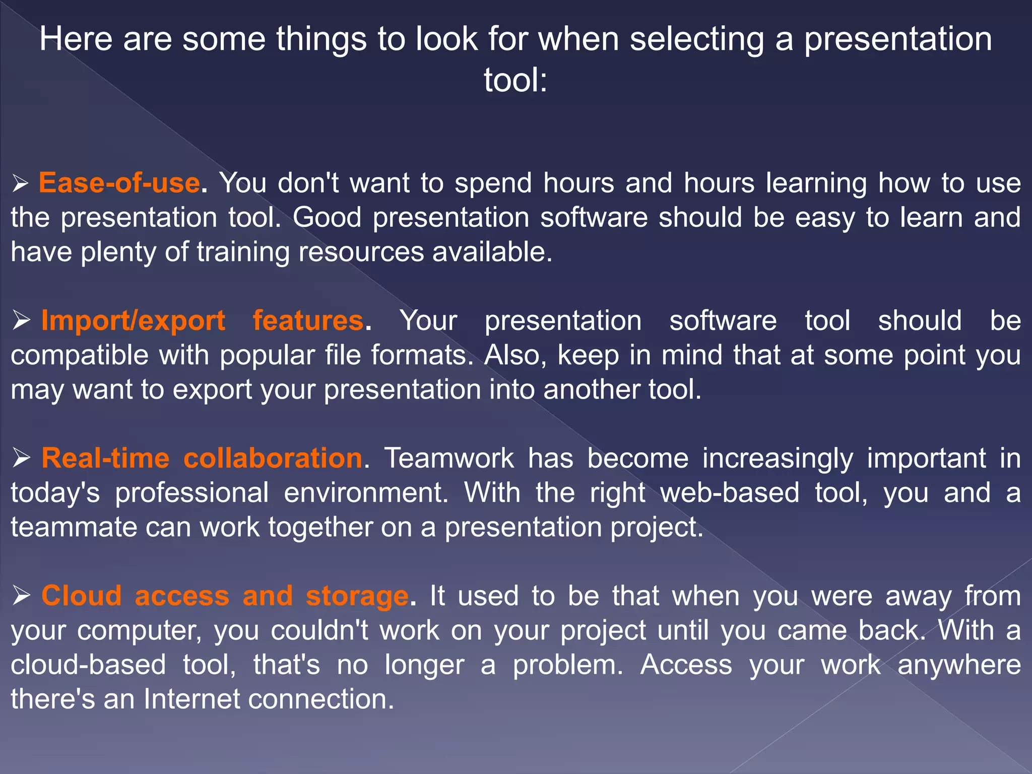 Here are some things to look for when selecting a presentation
tool:
 Ease-of-use. You don't want to spend hours and hours learning how to use
the presentation tool. Good presentation software should be easy to learn and
have plenty of training resources available.
 Import/export features. Your presentation software tool should be
compatible with popular file formats. Also, keep in mind that at some point you
may want to export your presentation into another tool.
 Real-time collaboration. Teamwork has become increasingly important in
today's professional environment. With the right web-based tool, you and a
teammate can work together on a presentation project.
 Cloud access and storage. It used to be that when you were away from
your computer, you couldn't work on your project until you came back. With a
cloud-based tool, that's no longer a problem. Access your work anywhere
there's an Internet connection.
 