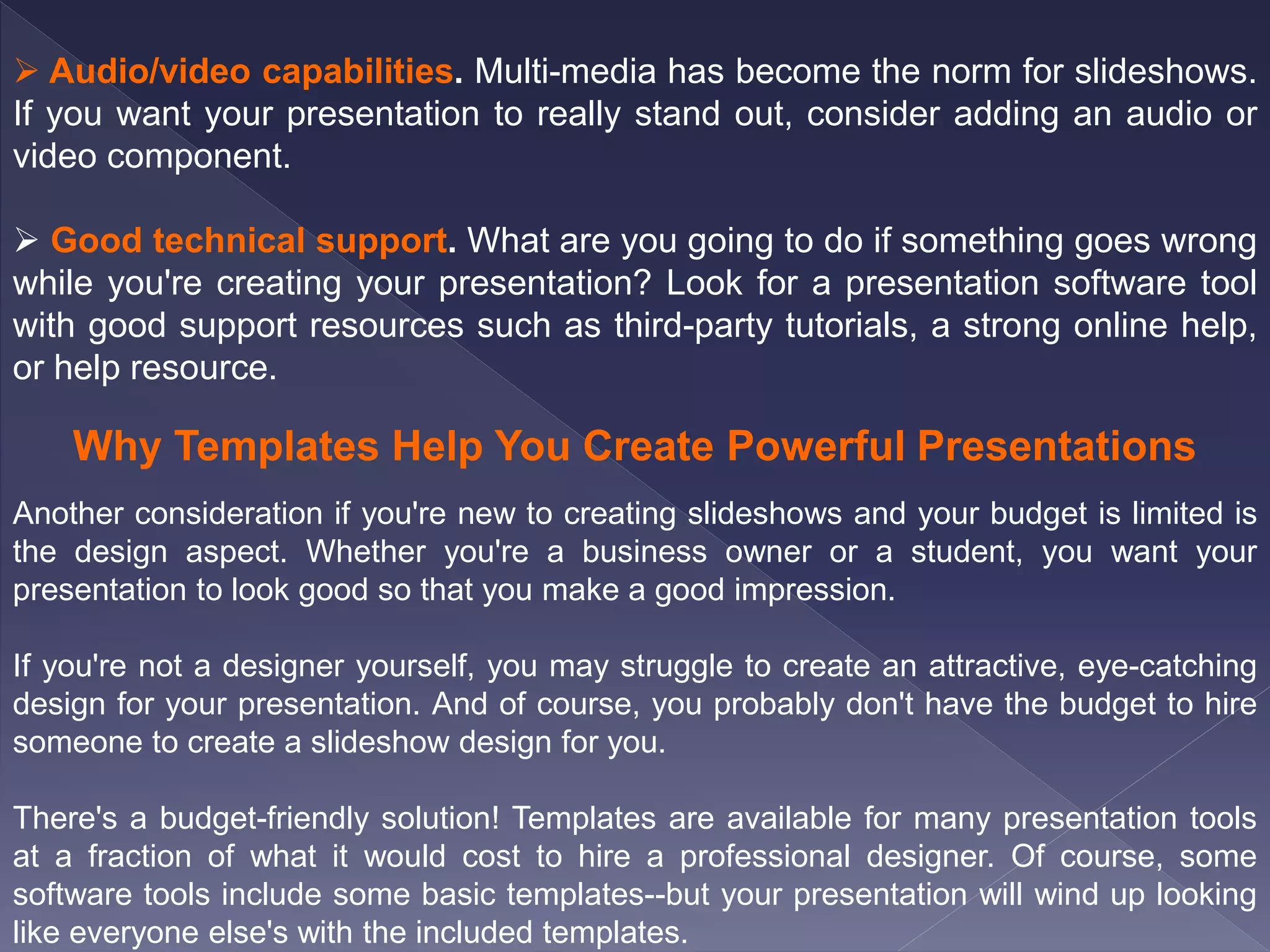  Audio/video capabilities. Multi-media has become the norm for slideshows.
If you want your presentation to really stand out, consider adding an audio or
video component.
 Good technical support. What are you going to do if something goes wrong
while you're creating your presentation? Look for a presentation software tool
with good support resources such as third-party tutorials, a strong online help,
or help resource.
Why Templates Help You Create Powerful Presentations
Another consideration if you're new to creating slideshows and your budget is limited is
the design aspect. Whether you're a business owner or a student, you want your
presentation to look good so that you make a good impression.
If you're not a designer yourself, you may struggle to create an attractive, eye-catching
design for your presentation. And of course, you probably don't have the budget to hire
someone to create a slideshow design for you.
There's a budget-friendly solution! Templates are available for many presentation tools
at a fraction of what it would cost to hire a professional designer. Of course, some
software tools include some basic templates--but your presentation will wind up looking
like everyone else's with the included templates.
 