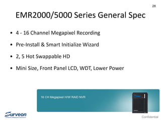 Confidential
28
EMR2000/5000 Series General Spec
• 4 - 16 Channel Megapixel Recording
• Pre-Install & Smart Initialize Wizard
• 2, 5 Hot Swappable HD
• Mini Size, Front Panel LCD, WDT, Lower Power
 