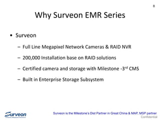Confidential
8
Why Surveon EMR Series
• Surveon
– Full Line Megapixel Network Cameras & RAID NVR
– 200,000 Installation base on RAID solutions
– Certified camera and storage with Milestone -3rd CMS
– Built in Enterprise Storage Subsystem
Surveon is the Milestone’s Dist Partner in Great China & MAP, MSP partner
 
