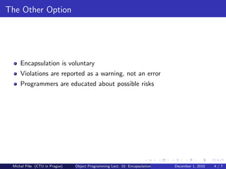 The Other Option




     Encapsulation is voluntary
     Violations are reported as a warning, not an error
     Programmers are educated about possible risks




 Michal P´se (CTU in Prague)
         ıˇ                    Object Programming Lect. 10: Encapsulation   December 1, 2010   4/7
 
