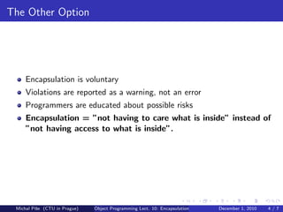 The Other Option




     Encapsulation is voluntary
     Violations are reported as a warning, not an error
     Programmers are educated about possible risks
     Encapsulation = ”not having to care what is inside” instead of
     ”not having access to what is inside”.




 Michal P´se (CTU in Prague)
         ıˇ                    Object Programming Lect. 10: Encapsulation   December 1, 2010   4/7
 