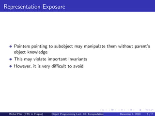 Representation Exposure




     Pointers pointing to subobject may manipulate them without parent’s
     object knowledge
     This may violate important invariants
     However, it is very diﬃcult to avoid




 Michal P´se (CTU in Prague)
         ıˇ                    Object Programming Lect. 10: Encapsulation   December 1, 2010   5/7
 