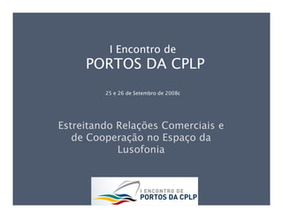 I Encontro de
     PORTOS DA CPLP
         25 e 26 de Setembro de 2008c




Estreitando Relações Comerciais e
   de Cooperação no Espaço da
            Lusofonia
 