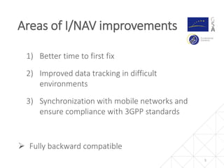 1) Better time to first fix
2) Improved data tracking in difficult
environments
3) Synchronization with mobile networks and
ensure compliance with 3GPP standards
 Fully backward compatible
Areas of I/NAV improvements
5
 