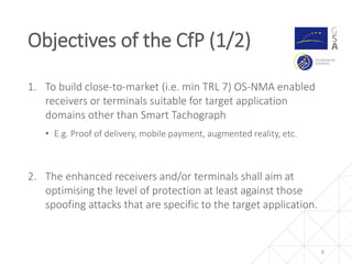 6
1. To build close-to-market (i.e. min TRL 7) OS-NMA enabled
receivers or terminals suitable for target application
domains other than Smart Tachograph
• E.g. Proof of delivery, mobile payment, augmented reality, etc.
2. The enhanced receivers and/or terminals shall aim at
optimising the level of protection at least against those
spoofing attacks that are specific to the target application.
Objectives of the CfP (1/2)
 