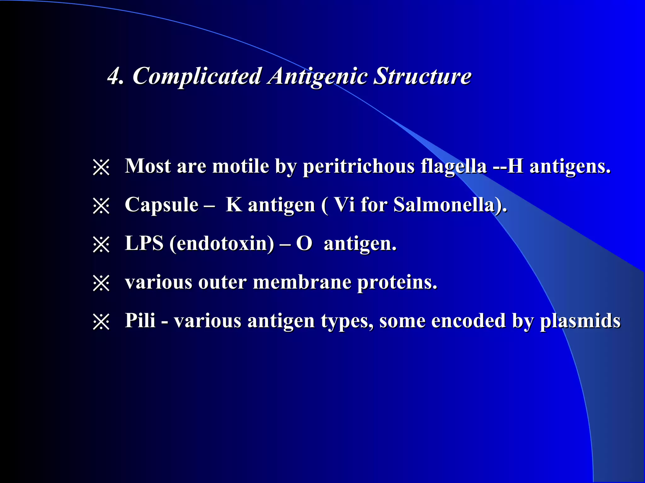 4. Complicated Antigenic Structure4. Complicated Antigenic Structure
※※ Most are motile by peritrichous flagella --H antigens.Most are motile by peritrichous flagella --H antigens.
※※ Capsule – K antigen ( Vi for Salmonella).Capsule – K antigen ( Vi for Salmonella).
※※ LPS (endotoxin) – O antigen.LPS (endotoxin) – O antigen.
※※ various outer membrane proteins.various outer membrane proteins.
※※ Pili - various antigen types, some encoded by plasmidsPili - various antigen types, some encoded by plasmids
 